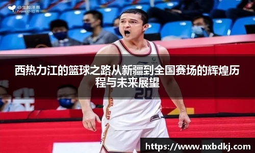 西热力江的篮球之路从新疆到全国赛场的辉煌历程与未来展望